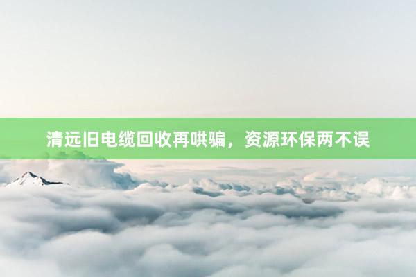 清远旧电缆回收再哄骗，资源环保两不误