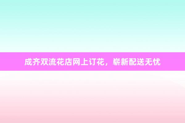 成齐双流花店网上订花，崭新配送无忧